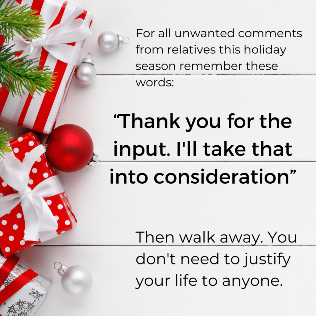 For all unwanted comments from relatives this holiday season, remember these words: "Thank you for the input. I'll take that into consideration." Then walk away. You don't need to justify your life to anyone. (Wild Simple Joy.)