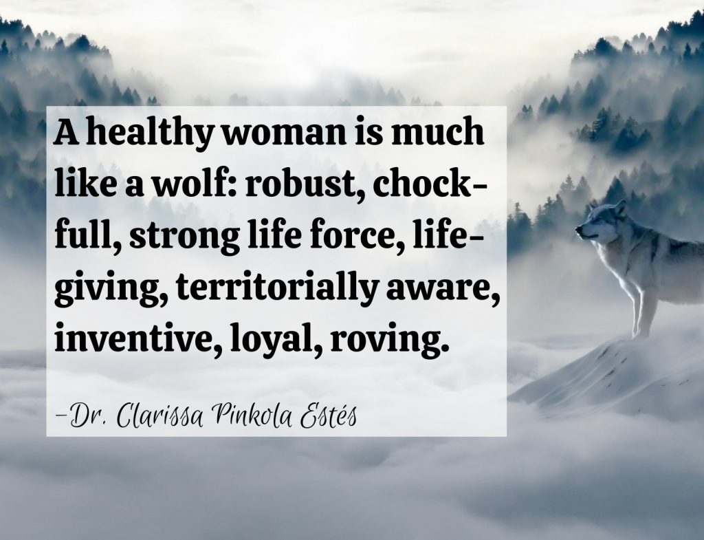 “A healthy woman is much like a wolf, robust, chock-full, strong life force, life-giving, territorially aware, inventive, loyal, roving.” Dr. Clarissa Pinkola Estés