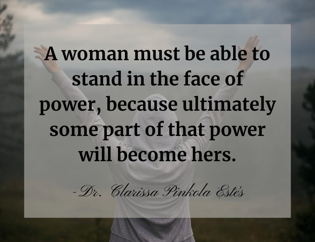 “A woman must be able to stand in the face of power, because ultimately some part of that power will become hers.” -Dr. Clarissa Pinkola Estés