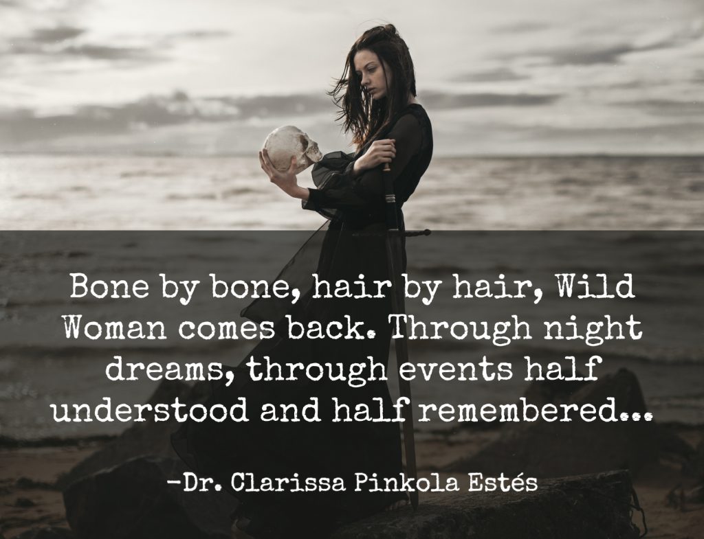 “Bone by bone, hair by hair, Wild Woman comes back. Through night dreams, through events half understood and half remembered...” -Dr. Clarissa Pinkola Estés