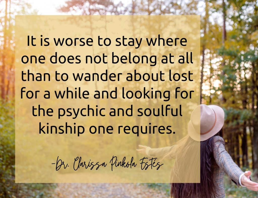 “It is worse to stay where one does not belong at all than to wander about lost for a while and looking for the psychic and soulful kinship one requires.” -Dr. Clarissa Pinkola Estés