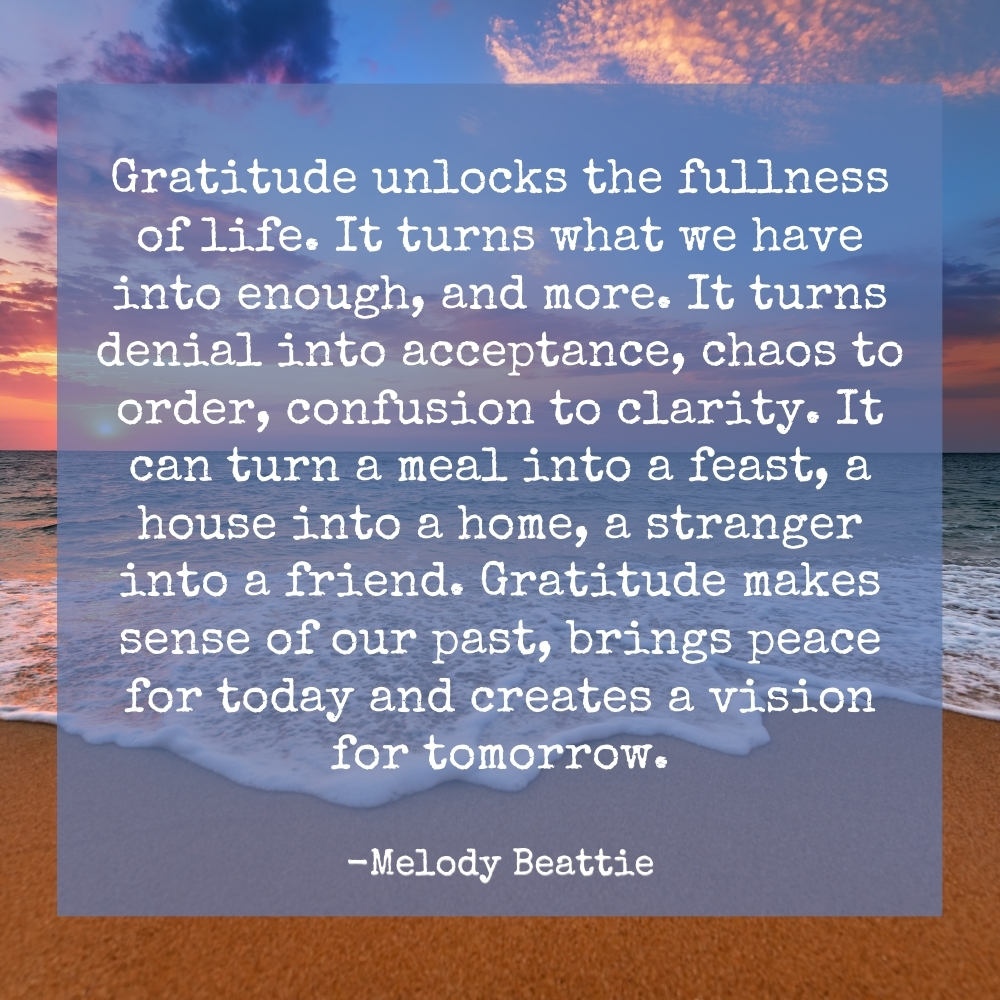 "Gratitude unlocks the fullness of life. It turns what we have into enough, and more. It turns denial into acceptance, chaos to order, confusion to clarity. It can turn a meal into a feast, a house into a home, a stranger into a friend. Gratitude makes sense of our past, brings peace for today and creates a vision for tomorrow." Melody Beattie