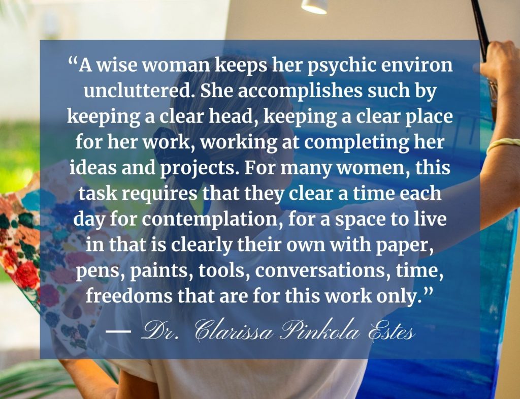 “A wise woman keeps her psychic environ uncluttered. She accomplishes such by keeping a clear head, keeping a clear place for her work, working at completing her ideas and projects. For many women, this task requires that they clear a time each day for contemplation, for a space to live in that is clearly their own with paper, pens, paints, tools, conversations, time, freedoms that are for this work only.”  -Clarissa Pinkola Estes