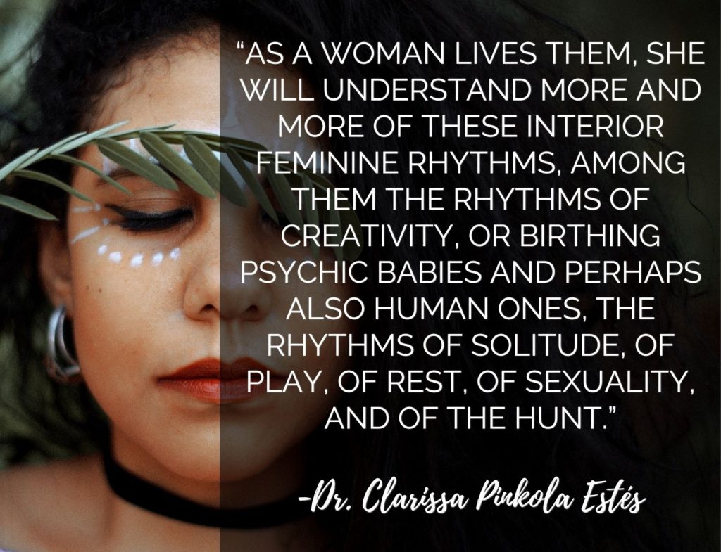 “As a woman lives them, she will understand more and more of these interior feminine rhythms, among them the rhythms of creativity, or birthing psychic babies and perhaps also human ones, the rhythms of solitude, of play, of rest, of sexuality, and of the hunt.” -Dr. Clarissa Pinkola Estes