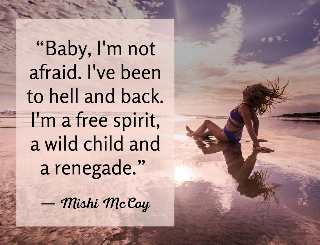 “Baby, I'm not afraid. I've been to hell and back. I'm a free spirit, a wild child and a renegade.” ― Mishi McCoy