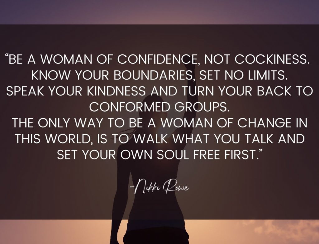 “Be a woman of confidence, not cockiness. Know your boundaries, set no limits. Speak your kindness and turn your back to conformed groups. The only way to be a woman of change in this world, is to walk what you talk and set your own soul free first.” -Nikki Rowe Wild Woman Quotes