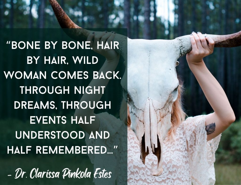 “Bone by bone, hair by hair, Wild Woman comes back. Through night dreams, through events half understood and half remembered...” -Dr. Clarissa Pinkola Estés