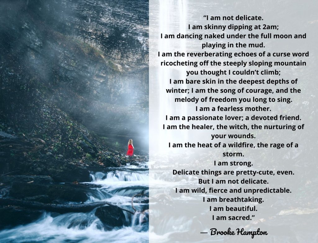 “I am not delicate. I am skinny dipping at 2am; I am dancing naked under the full moon and playing in the mud. I am the reverberating echoes of a curse word ricocheting off the steeply sloping mountain you thought I couldn’t climb; I am bare skin in the deepest depths of winter; I am the song of courage, and the melody of freedom you long to sing. I am a fearless mother. I am a passionate lover; a devoted friend. I am the healer, the witch, the nurturing of your wounds. I am the heat of a wildfire, the rage of a storm. I am strong. Delicate things are pretty-cute, even. But I am not delicate. I am wild, fierce and unpredictable. I am breathtaking. I am beautiful. I am sacred.” Brooke Hampton quote