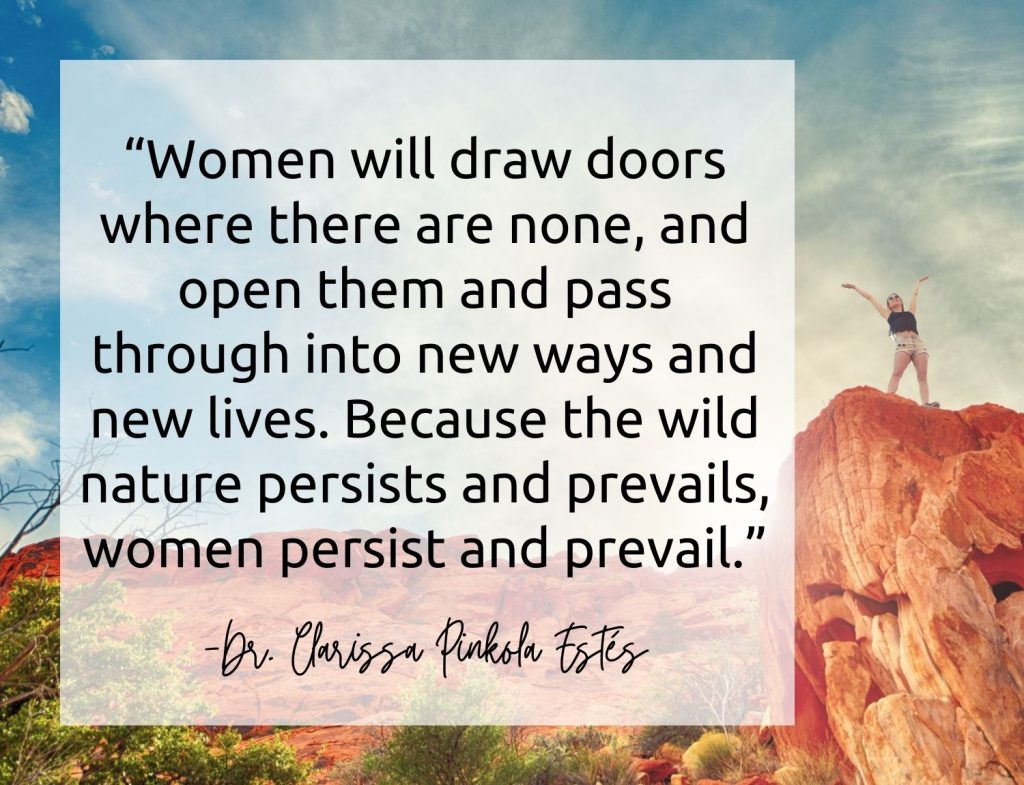  “Women will draw doors where there are none, and open them and pass through into new ways and new lives. Because the wild nature persists and prevails, women persist and prevail.”  Dr. Estes quote