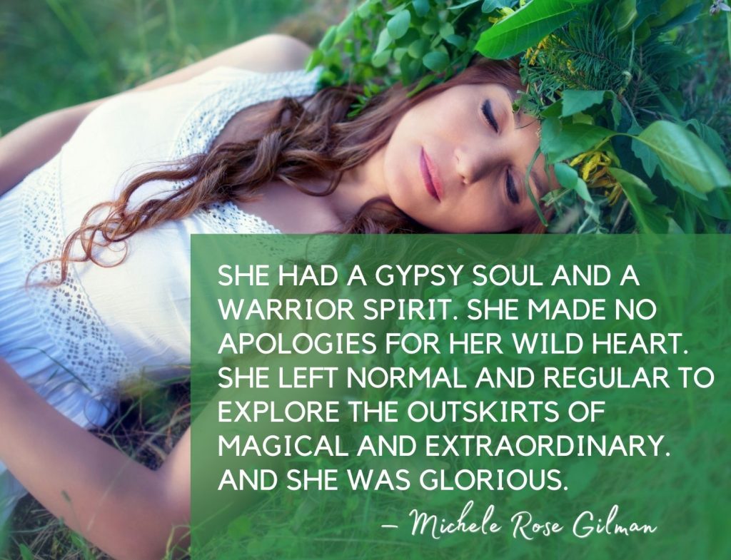 She had a gypsy soul and a warrior spirit. She made no apologies for her wild heart. She left normal and regular to explore the outskirts of magical and extraordinary. And she was glorious. – Michele Rose Gilman