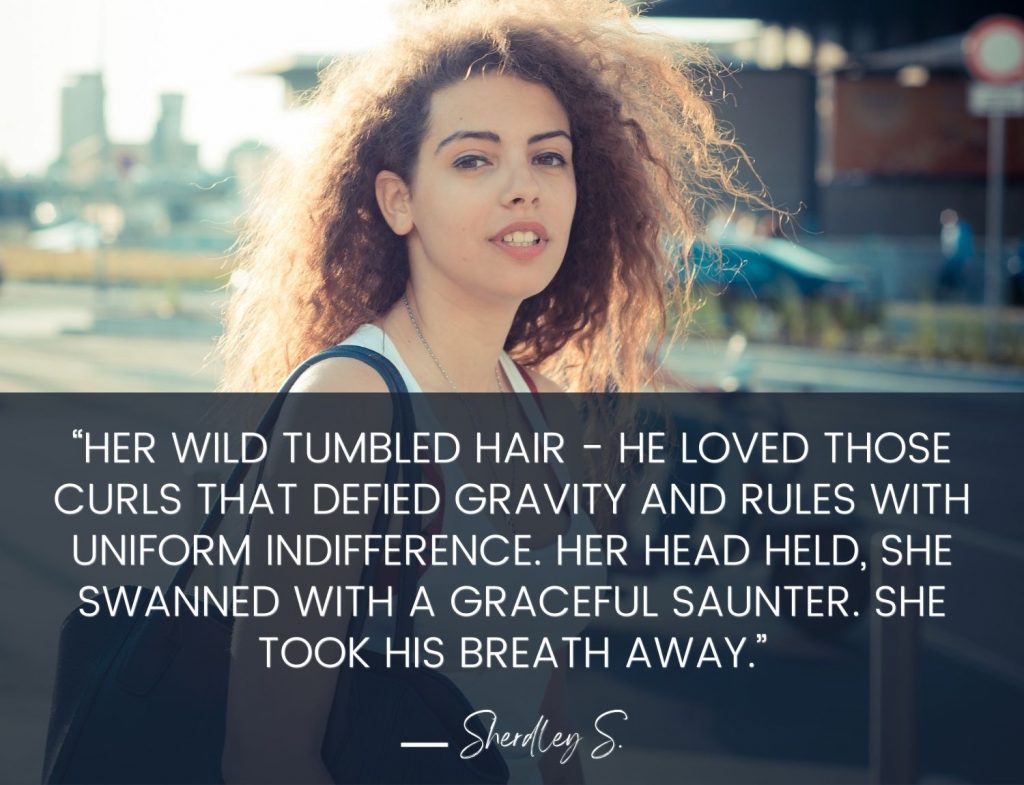 “Her wild tumbled hair - he loved those curls that defied gravity and rules with uniform indifference. Her head held, she swanned with a graceful saunter. She took his breath away.”  Sherley S.