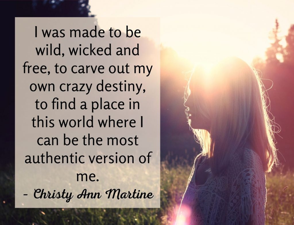 I was made to be wild, wicked and free, to carve out my own crazy destiny, to find a place in this world where I can be the most authentic version of me. – Christy Ann Martine