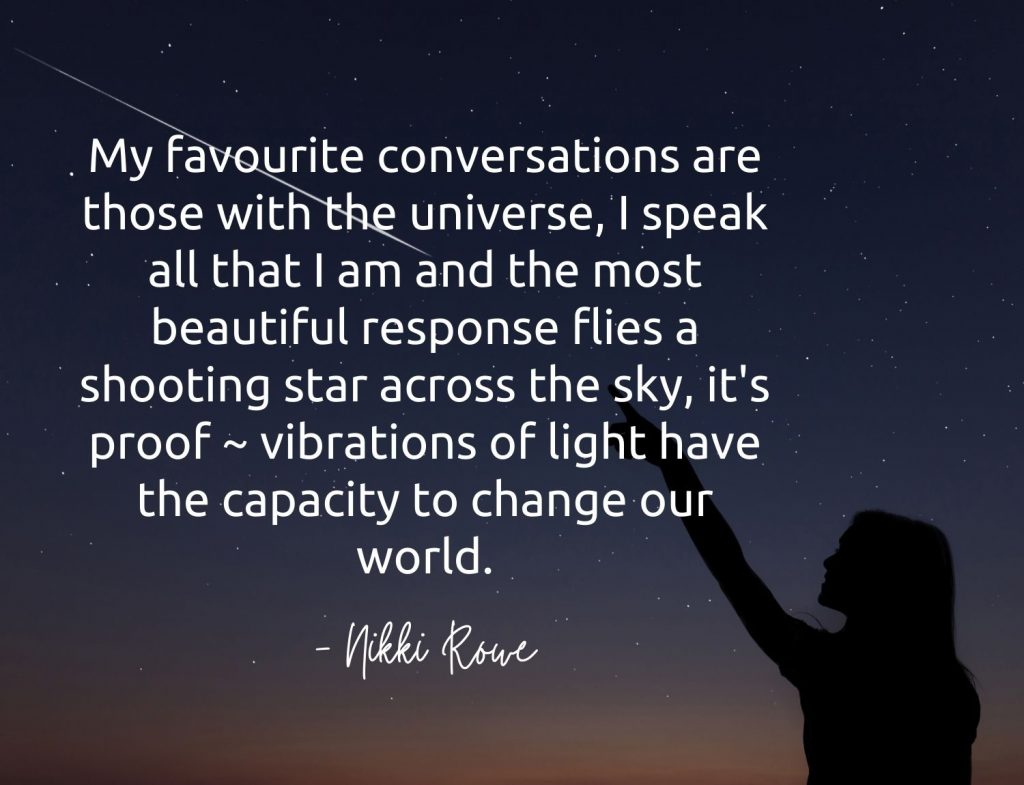 My favourite conversations are those with the universe, I speak all that I am and the most beautiful response flies a shooting star across the sky, it's proof ~ vibrations of light have the capacity to change our world. -Nikki Rowe