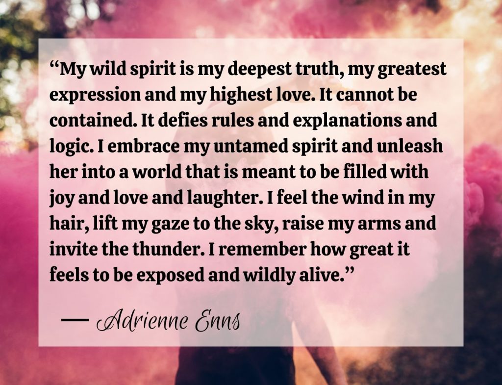 “My wild spirit is my deepest truth, my greatest expression and my highest love. It cannot be contained. It defies rules and explanations and logic. I embrace my untamed spirit and unleash her into a world that is meant to be filled with joy and love and laughter. I feel the wind in my hair, lift my gaze to the sky, raise my arms and invite the thunder. I remember how great it feels to be exposed and wildly alive.” Adrienne Enns