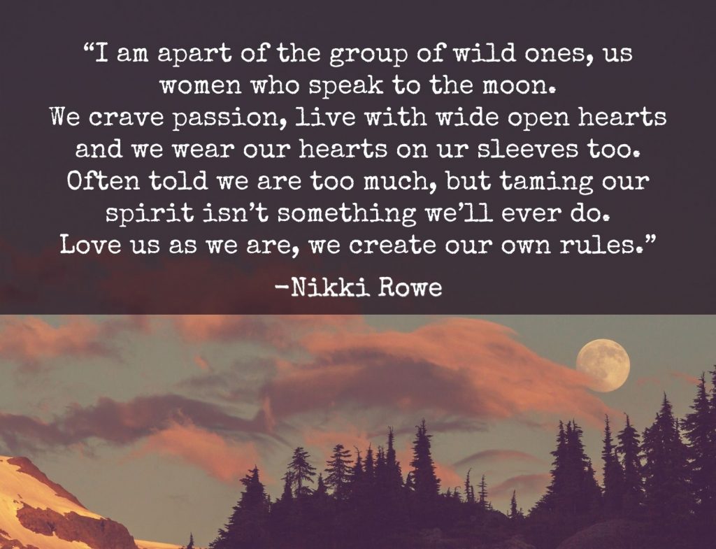 “I am apart of the group of wild ones, us women who speak to the moon. We crave passion, live with wide open hearts and we wear our hearts on ur sleeves too. Often told we are too much, but taming our spirit isn’t something we’ll ever do. Love us as we are, we create our own rules.” Nikki Rowe