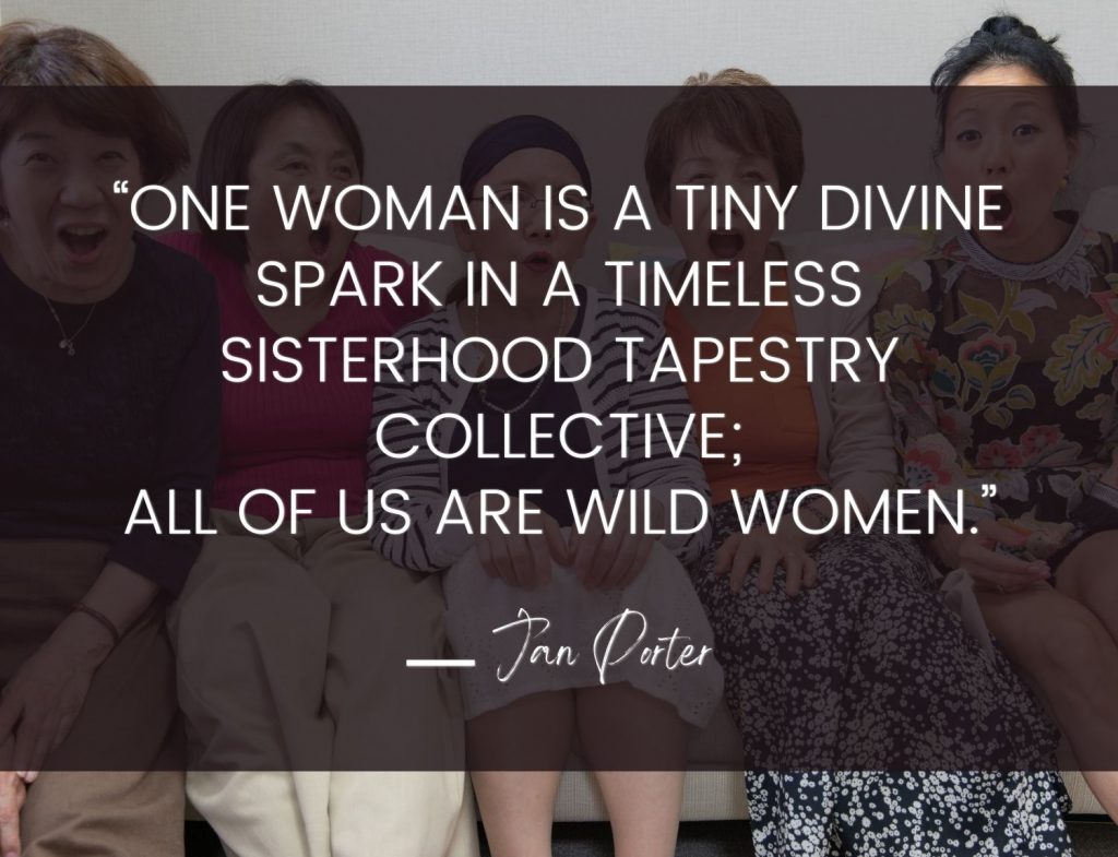 “One woman is a tiny divine spark in a timeless sisterhood tapestry collective; All of us are Wild Women.” Jan Porter