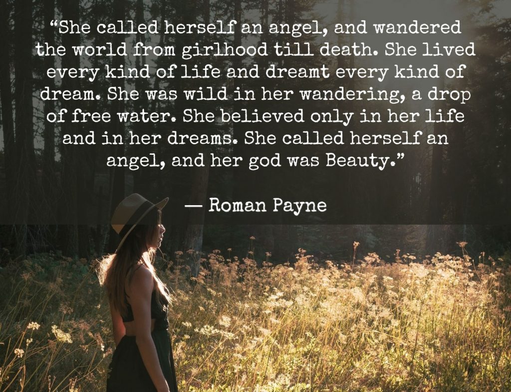 “She called herself an angel, and wandered the world from girlhood till death. She lived every kind of life and dreamt every kind of dream. She was wild in her wandering, a drop of free water. She believed only in her life and in her dreams. She called herself an angel, and her god was Beauty.”  -Roman Payne