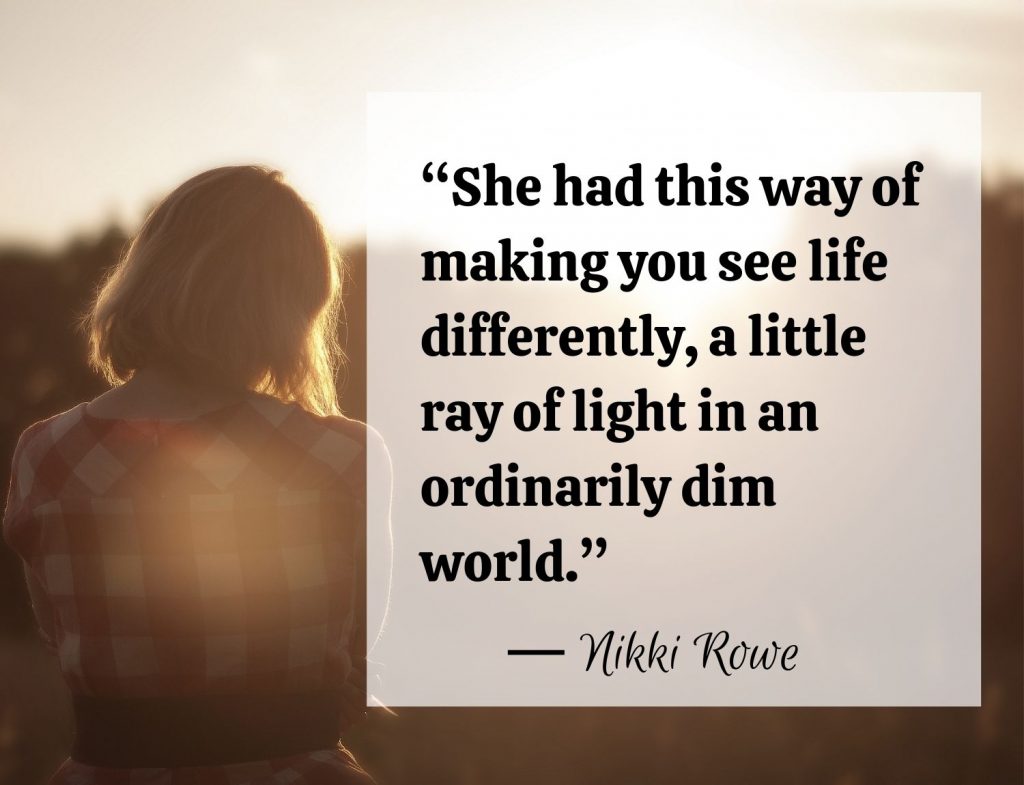 “She had this way of making you see life differently, a little ray of light in an ordinarily dim world.” -Nikki Rowe