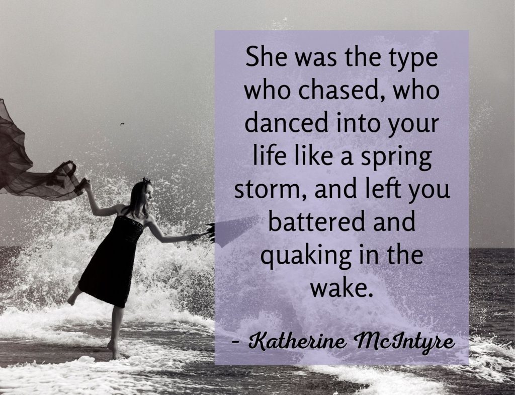 She was the type who chased, who danced into your life like a spring storm, and left you battered and quaking in the wake.  Katherine McIntyre