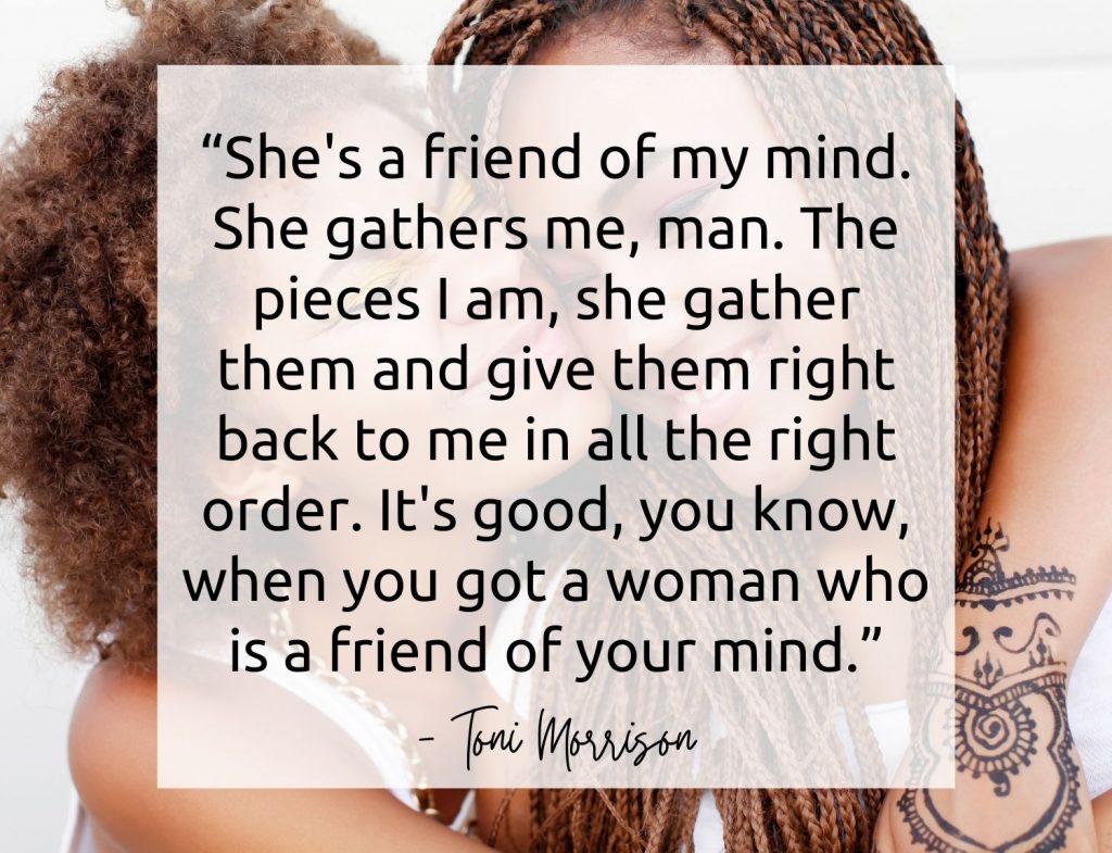 “She's a friend of my mind. She gathers me, man. The pieces I am, she gather them and give them right back to me in all the right order. It's good, you know, when you got a woman who is a friend of your mind.” -Toni Morrison