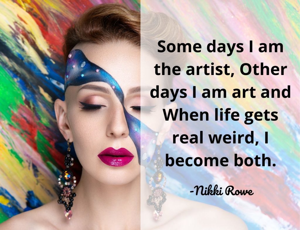 Some days I am the artist, Other days I am art and When life gets real weird, I become both. Nikki Rowe