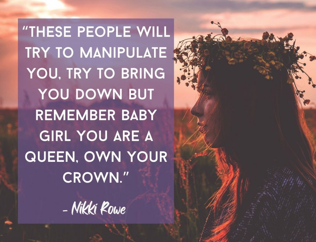 “These people will try to manipulate you, try to bring you down but remember baby girl you are a queen, own your crown.” ― Nikki Rowe