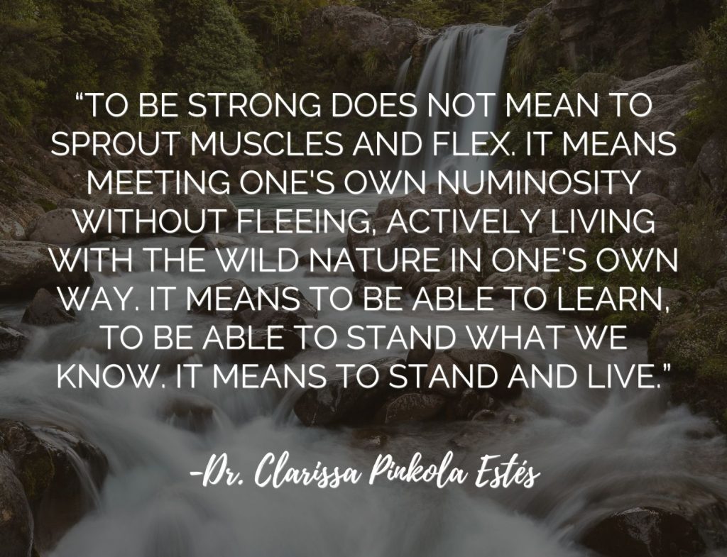 “To be strong does not mean to sprout muscles and flex. It means meeting one's own numinosity without fleeing, actively living with the wild nature in one's own way. It means to be able to learn, to be able to stand what we know. It means to stand and live.”  Clarissa Pinkola Estes