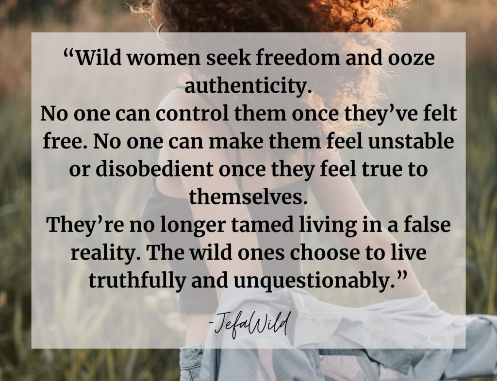 “Wild women seek freedom and ooze authenticity. No one can control them once they’ve felt free. No one can make them feel unstable or disobedient once they feel true to themselves. They’re no longer tamed living in a false reality. The wild ones choose to live truthfully and unquestionably.”