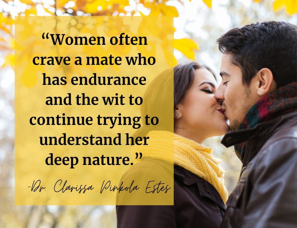 “Women often crave a mate who has […] endurance and the wit to continue trying to understand her deep nature.” Clarissa Pinkola Estes