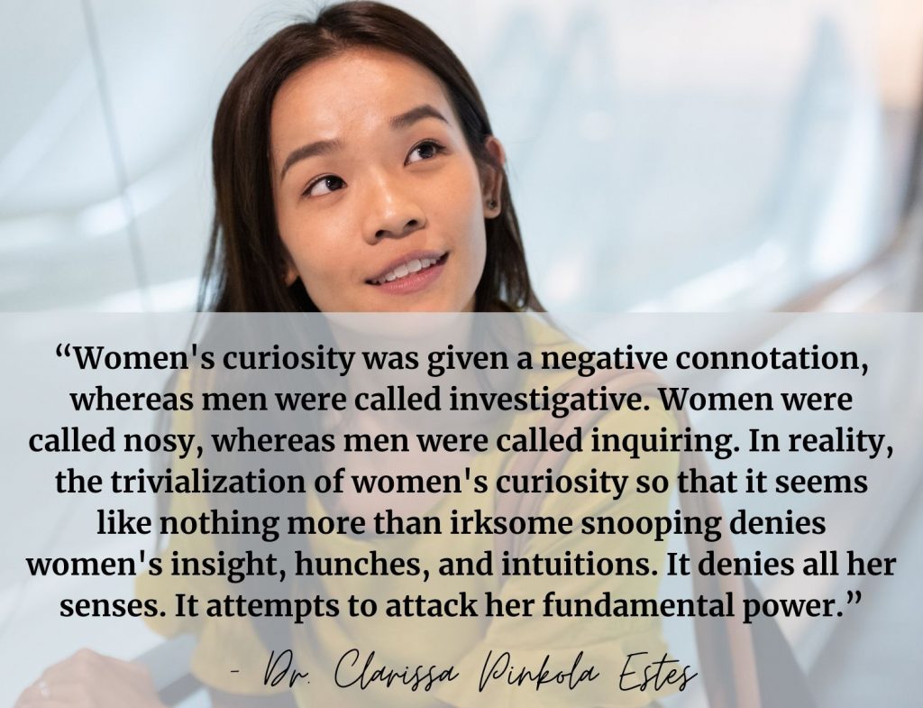 "Women's curiosity was given a negative connotation, whereas men were called investigative. Women were called nosy, whereas men were called inquiring. In reality, the trivialization of women's curiosity so that it seems like nothing more than irksome snooping denies women's insight, hunches, and intuitions. It denies all her senses. It attempts to attack her fundamental power." -Dr. Clarissa Pinkola Estés