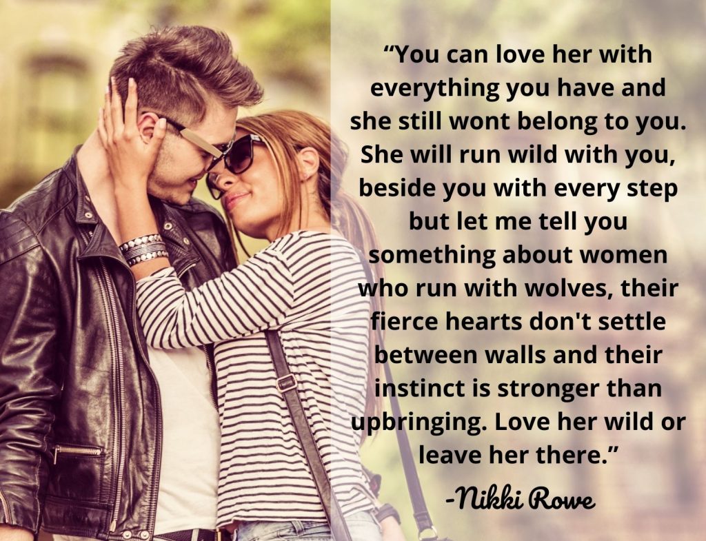 “You can love her with everything you have and she still wont belong to you. She will run wild with you, beside you with every step but let me tell you something about women who run with wolves, their fierce hearts don't settle between walls and their instinct is stronger than upbringing. Love her wild or leave her there.” -Nikki Rowe