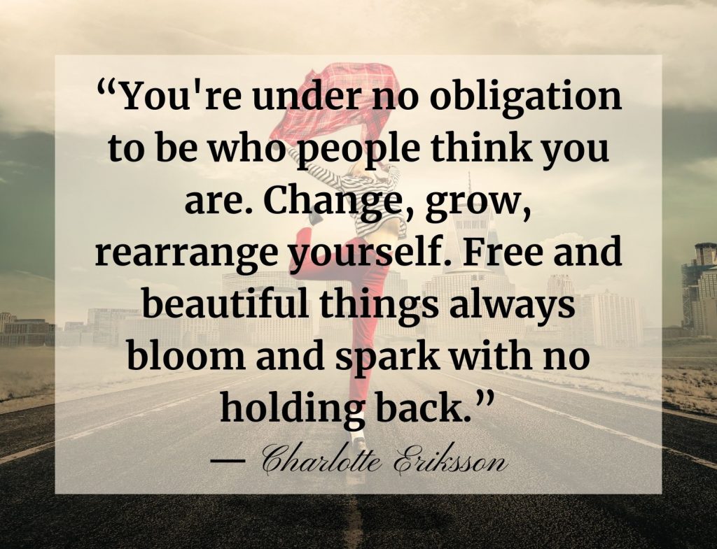 “You're under no obligation to be who people think you are. Change, grow, rearrange yourself. Free and beautiful things always bloom and spark with no holding back.”― Charlotte Eriksson