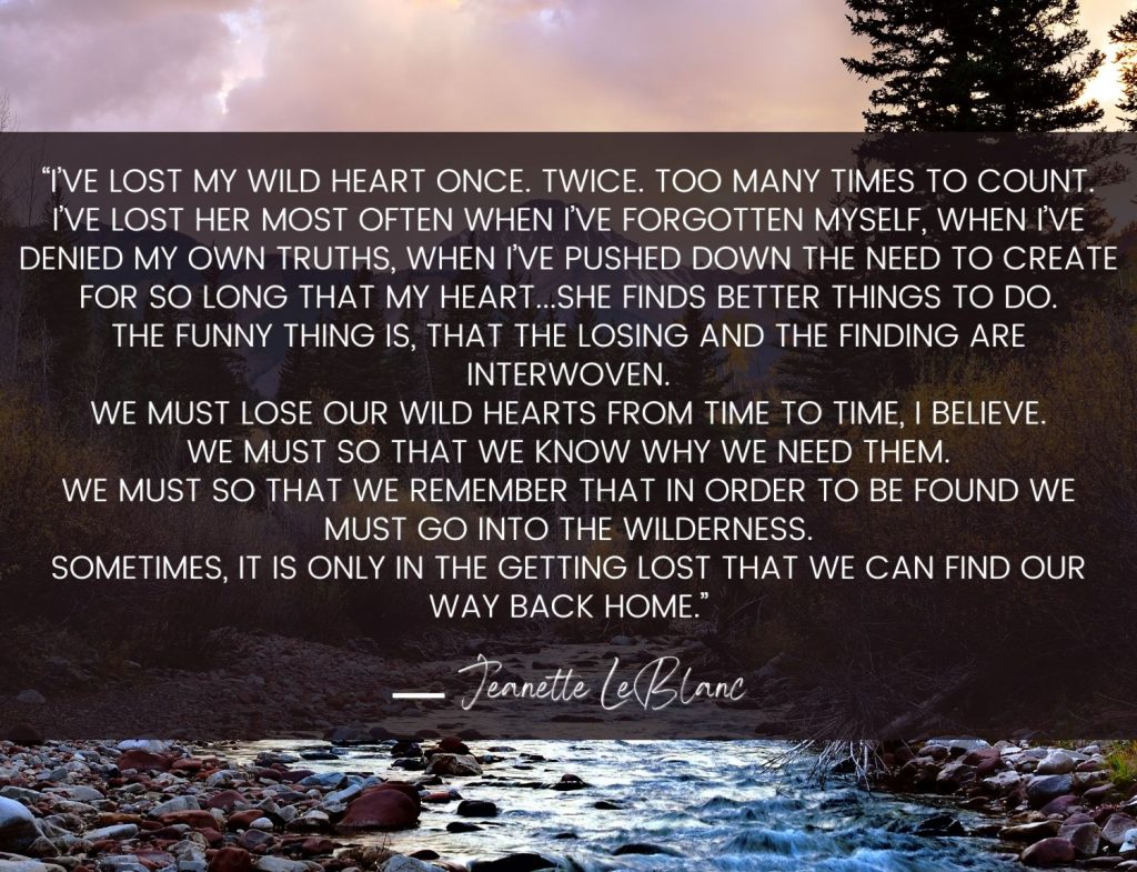 “I’ve lost my wild heart once. Twice. Too many times to count. I’ve lost her most often when I’ve forgotten myself, when I’ve denied my own truths, when I’ve pushed down the need to create for so long that my heart...she finds better things to do. The funny thing is, that the losing and the finding are interwoven. We must lose our wild hearts from time to time, I believe. We must so that we know why we need them. We must so that we remember that in order to be found we must go into the wilderness. Sometimes, it is only in the getting lost that we can find our way back home.” Jeanette LeBlanc