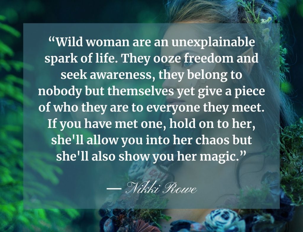 “Wild woman are an unexplainable spark of life. They ooze freedom and seek awareness, they belong to nobody but themselves yet give a piece of who they are to everyone they meet. If you have met one, hold on to her, she'll allow you into her chaos but she'll also show you her magic.” Nikki Rowe