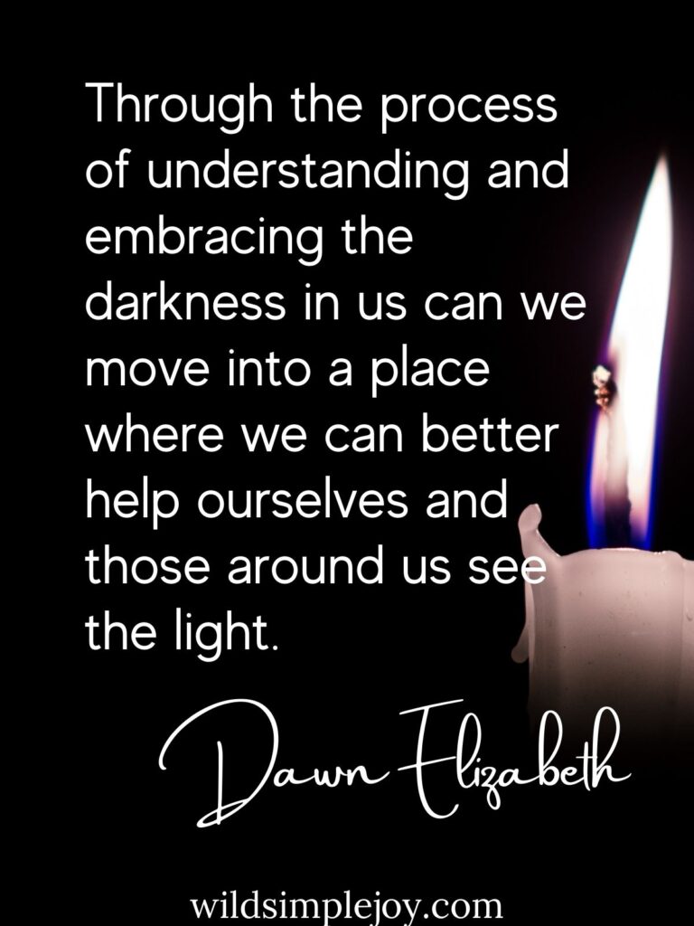 Through the process of understanding and embracing the darkness in us can we move into a place where we can better help ourselves and those around us see the light. Dawn Elizabeth wildsimplejoy.com