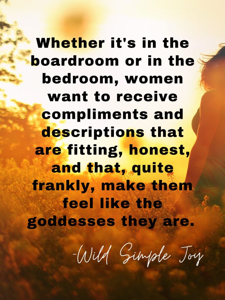 Whether it's in the boardroom or in the bedroom, women want to receive compliments and descriptions that are fitting, honest, and that, quite frankly, make them feel like the goddesses they are. -Wild Simple Joy