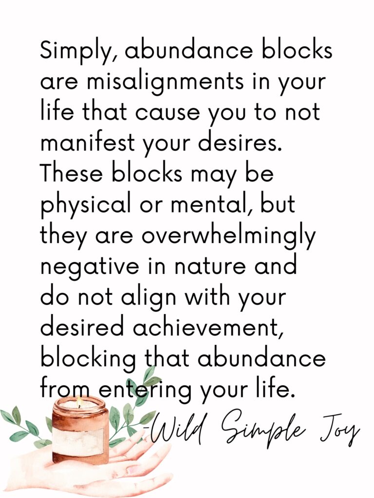 Social sharing image with text that reads: What are abundance blocks? Simply, abundance blocks are misalignments in your life that cause you to not manifest your desires. These blocks may be physical or mental, but they are overwhelmingly negative in nature and do not align with your desired achievement, blocking that abundance from entering your life. -Wild Simple Joy